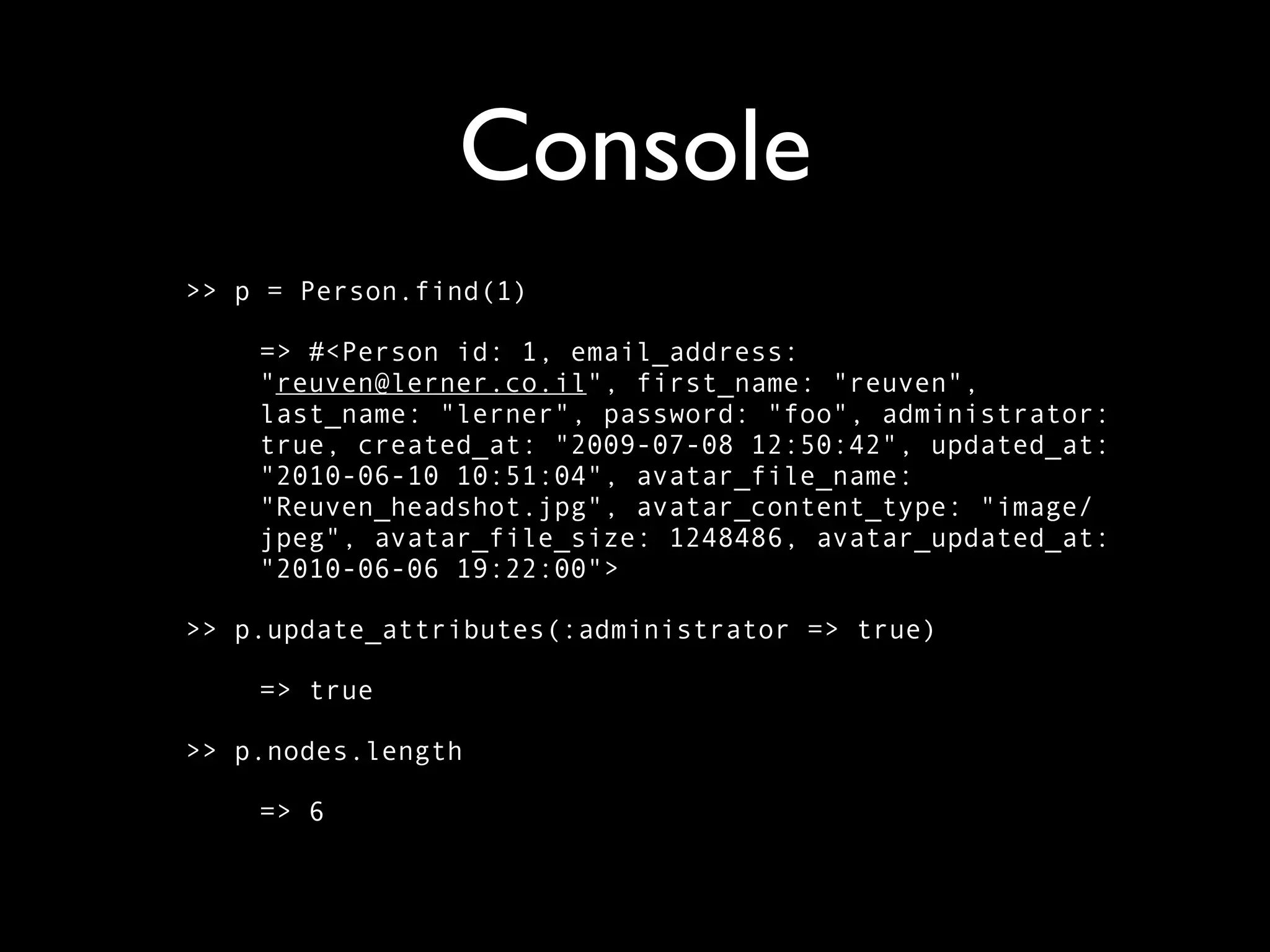 Console >> p = Person.find(1) => #<Person id: 1, email_address: "reuven@lerner.co.il", first_name: "reuven", last_name: "lerner", password: "foo", administrator: true, created_at: "2009-07-08 12:50:42", updated_at: "2010-06-10 10:51:04", avatar_file_name: "Reuven_headshot.jpg", avatar_content_type: "image/ jpeg", avatar_file_size: 1248486, avatar_updated_at: "2010-06-06 19:22:00"> >> p.update_attributes(:administrator => true) => true >> p.nodes.length => 6 