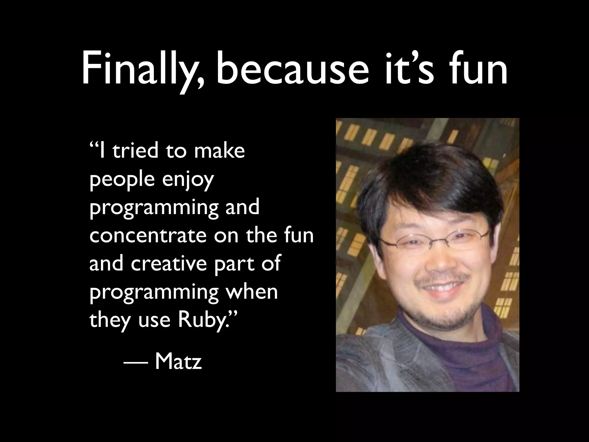 Finally, because it’s fun “I tried to make people enjoy programming and concentrate on the fun and creative part of programming when they use Ruby.” — Matz 