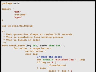 package main 
! 
import ( 
"fmt" 
"runtime" 
"sync" 
) 
! 
var wg sync.WaitGroup 
! 
/* 
* Each go-routine sleeps at random(1-5) seconds. 
* This is simulating long working process 
* Then we finish in order 
*/ 
func check_baton(leg int, baton chan int) { 
for value := range baton { 
switch value { 
case leg: 
// pass the baton 
fmt.Println("Finished leg ", leg) 
if leg == 4 { 
close(baton) 
} else { 
baton <- leg + 1 
 