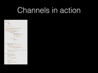 Channels in action 
p!ackage main import ( 
"fmt" 
"runtime" 
"sync" 
)! v!ar wg sync.WaitGroup /* 
* Each go-routine sleeps at random(1-5) seconds. 
* This is simulating long working process 
* Then we finish in order 
*/ 
func check_baton(leg int, baton chan int) { 
for value := range baton { 
switch value { 
case leg: 
// pass the baton 
fmt.Println("Finished leg ", leg) 
if leg == 4 { 
close(baton) 
} else { 
baton <- leg + 1 
} 
return 
default: 
// ignore 
baton <- value 
} 
} 
}! func run(leg int, baton chan int) { 
! defer wg.Done() 
fmt.Printf("Leg %d.. churningn", leg) // Massive CPU churn 
for count := 0; count < 300; count++ { 
for char := 0; char < 30000; char++ { 
fmt.Printf("") 
} 
! } 
fmt.Printf("Leg %d.. churned, waiting to exitn", leg) ! check_baton(leg, baton) 
}! func main() { 
runtime.GOMAXPROCS(4) ! baton := make(chan int) 
wg.Add(4) for i := 1; i < 5; i++ { 
! go run(i, baton) 
} ! // start the race 
baton <- 1 // wait for relay to finish 
wg.Wait() 
} 
 