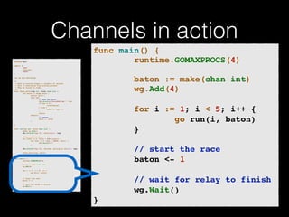 Channels in action 
p!ackage main import ( 
"fmt" 
"runtime" 
"sync" 
)! v!ar wg sync.WaitGroup /* 
* Each go-routine sleeps at random(1-5) seconds. 
* This is simulating long working process 
* Then we finish in order 
*/ 
func check_baton(leg int, baton chan int) { 
for value := range baton { 
switch value { 
case leg: 
// pass the baton 
fmt.Println("Finished leg ", leg) 
if leg == 4 { 
close(baton) 
} else { 
baton <- leg + 1 
} 
return 
default: 
// ignore 
baton <- value 
} 
} 
}! func run(leg int, baton chan int) { 
! defer wg.Done() 
fmt.Printf("Leg %d.. churningn", leg) // Massive CPU churn 
for count := 0; count < 300; count++ { 
for char := 0; char < 30000; char++ { 
fmt.Printf("") 
} 
! } 
fmt.Printf("Leg %d.. churned, waiting to exitn", leg) ! check_baton(leg, baton) 
}! func main() { 
runtime.GOMAXPROCS(4) ! baton := make(chan int) 
wg.Add(4) for i := 1; i < 5; i++ { 
! go run(i, baton) 
} ! // start the race 
baton <- 1 // wait for relay to finish 
wg.Wait() 
} 
func main() { 
runtime.GOMAXPROCS(4) 
! 
baton := make(chan int) 
wg.Add(4) 
! 
for i := 1; i < 5; i++ {! 
go run(i, baton)! 
}! 
! 
! ! ! // start the race! 
baton <- 1! 
! 
// wait for relay to finish! 
wg.Wait()! 
} 
 