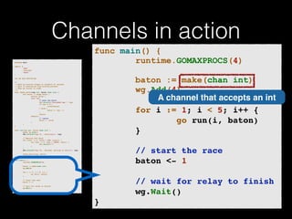 Channels in action 
p!ackage main import ( 
"fmt" 
"runtime" 
"sync" 
)! v!ar wg sync.WaitGroup /* 
* Each go-routine sleeps at random(1-5) seconds. 
* This is simulating long working process 
* Then we finish in order 
*/ 
func check_baton(leg int, baton chan int) { 
for value := range baton { 
switch value { 
case leg: 
// pass the baton 
fmt.Println("Finished leg ", leg) 
if leg == 4 { 
close(baton) 
} else { 
baton <- leg + 1 
} 
return 
default: 
// ignore 
baton <- value 
} 
} 
}! func run(leg int, baton chan int) { 
! defer wg.Done() 
fmt.Printf("Leg %d.. churningn", leg) // Massive CPU churn 
for count := 0; count < 300; count++ { 
for char := 0; char < 30000; char++ { 
fmt.Printf("") 
} 
! } 
fmt.Printf("Leg %d.. churned, waiting to exitn", leg) ! check_baton(leg, baton) 
}! func main() { 
runtime.GOMAXPROCS(4) ! baton := make(chan int) 
wg.Add(4) for i := 1; i < 5; i++ { 
! go run(i, baton) 
} ! // start the race 
baton <- 1 // wait for relay to finish 
wg.Wait() 
} 
func main() { 
runtime.GOMAXPROCS(4) 
! 
baton := make(chan int) 
wg.Add(4) 
! 
for i := 1; i < 5; i++ {! 
go run(i, baton)! 
}! 
! 
! ! ! // start the race! 
baton <- 1! 
! 
// wait for relay to finish! 
wg.Wait()! 
} 
A channel that accepts an int 
 