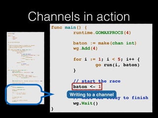 Channels in action 
p!ackage main import ( 
"fmt" 
"runtime" 
"sync" 
)! v!ar wg sync.WaitGroup /* 
* Each go-routine sleeps at random(1-5) seconds. 
* This is simulating long working process 
* Then we finish in order 
*/ 
func check_baton(leg int, baton chan int) { 
for value := range baton { 
switch value { 
case leg: 
// pass the baton 
fmt.Println("Finished leg ", leg) 
if leg == 4 { 
close(baton) 
} else { 
baton <- leg + 1 
} 
return 
default: 
// ignore 
baton <- value 
} 
} 
}! func run(leg int, baton chan int) { 
! defer wg.Done() 
fmt.Printf("Leg %d.. churningn", leg) // Massive CPU churn 
for count := 0; count < 300; count++ { 
for char := 0; char < 30000; char++ { 
fmt.Printf("") 
} 
! } 
fmt.Printf("Leg %d.. churned, waiting to exitn", leg) ! check_baton(leg, baton) 
}! func main() { 
runtime.GOMAXPROCS(4) ! baton := make(chan int) 
wg.Add(4) for i := 1; i < 5; i++ { 
! go run(i, baton) 
} ! // start the race 
baton <- 1 // wait for relay to finish 
wg.Wait() 
} 
func main() { 
runtime.GOMAXPROCS(4) 
! 
baton := make(chan int) 
wg.Add(4) 
! 
for i := 1; i < 5; i++ {! 
go run(i, baton)! 
}! 
! 
! ! ! // start the race! 
baton <- 1! 
! 
// wait for relay to finish! 
wg.Wait()! 
} 
Writing to a channel 
 