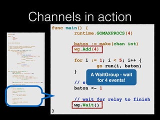 Channels in action 
p!ackage main import ( 
"fmt" 
"runtime" 
"sync" 
)! v!ar wg sync.WaitGroup /* 
* Each go-routine sleeps at random(1-5) seconds. 
* This is simulating long working process 
* Then we finish in order 
*/ 
func check_baton(leg int, baton chan int) { 
for value := range baton { 
switch value { 
case leg: 
// pass the baton 
fmt.Println("Finished leg ", leg) 
if leg == 4 { 
close(baton) 
} else { 
baton <- leg + 1 
} 
return 
default: 
// ignore 
baton <- value 
} 
} 
}! func run(leg int, baton chan int) { 
! defer wg.Done() 
fmt.Printf("Leg %d.. churningn", leg) // Massive CPU churn 
for count := 0; count < 300; count++ { 
for char := 0; char < 30000; char++ { 
fmt.Printf("") 
} 
! } 
fmt.Printf("Leg %d.. churned, waiting to exitn", leg) ! check_baton(leg, baton) 
}! func main() { 
runtime.GOMAXPROCS(4) ! baton := make(chan int) 
wg.Add(4) for i := 1; i < 5; i++ { 
! go run(i, baton) 
} ! // start the race 
baton <- 1 // wait for relay to finish 
wg.Wait() 
} 
func main() { 
runtime.GOMAXPROCS(4) 
! 
baton := make(chan int) 
wg.Add(4) 
! 
for i := 1; i < 5; i++ {! 
go run(i, baton)! 
}! 
! 
! ! ! // start the race! 
baton <- 1! 
! 
// wait for relay to finish! 
wg.Wait()! 
} 
A WaitGroup - wait 
for 4 events! 
 