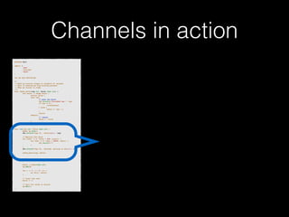 Channels in action 
p!ackage main import ( 
"fmt" 
"runtime" 
"sync" 
)! v!ar wg sync.WaitGroup /* 
* Each go-routine sleeps at random(1-5) seconds. 
* This is simulating long working process 
* Then we finish in order 
*/ 
func check_baton(leg int, baton chan int) { 
for value := range baton { 
switch value { 
case leg: 
// pass the baton 
fmt.Println("Finished leg ", leg) 
if leg == 4 { 
close(baton) 
} else { 
baton <- leg + 1 
} 
return 
default: 
// ignore 
baton <- value 
} 
} 
}! func run(leg int, baton chan int) { 
! defer wg.Done() 
fmt.Printf("Leg %d.. churningn", leg) // Massive CPU churn 
for count := 0; count < 300; count++ { 
for char := 0; char < 30000; char++ { 
fmt.Printf("") 
} 
! } 
fmt.Printf("Leg %d.. churned, waiting to exitn", leg) ! check_baton(leg, baton) 
}! func main() { 
runtime.GOMAXPROCS(4) ! baton := make(chan int) 
wg.Add(4) for i := 1; i < 5; i++ { 
! go run(i, baton) 
} ! // start the race 
baton <- 1 // wait for relay to finish 
wg.Wait() 
} 
 