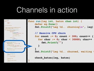 Channels in action 
p!ackage main import ( 
"fmt" 
"runtime" 
"sync" 
)! v!ar wg sync.WaitGroup /* 
* Each go-routine sleeps at random(1-5) seconds. 
* This is simulating long working process 
* Then we finish in order 
*/ 
func check_baton(leg int, baton chan int) { 
for value := range baton { 
switch value { 
case leg: 
// pass the baton 
fmt.Println("Finished leg ", leg) 
if leg == 4 { 
close(baton) 
} else { 
baton <- leg + 1 
} 
return 
default: 
// ignore 
baton <- value 
} 
} 
}! func run(leg int, baton chan int) { 
! defer wg.Done() 
fmt.Printf("Leg %d.. churningn", leg) // Massive CPU churn 
for count := 0; count < 300; count++ { 
for char := 0; char < 30000; char++ { 
fmt.Printf("") 
} 
! } 
fmt.Printf("Leg %d.. churned, waiting to exitn", leg) ! check_baton(leg, baton) 
}! func main() { 
runtime.GOMAXPROCS(4) ! baton := make(chan int) 
wg.Add(4) for i := 1; i < 5; i++ { 
! go run(i, baton) 
} ! // start the race 
baton <- 1 // wait for relay to finish 
wg.Wait() 
} 
func run(leg int, baton chan int) { 
defer wg.Done() 
fmt.Printf("Leg %d.. churningn", leg) 
! 
! ! // Massive CPU churn! 
! ! for count := 0; count < 300; count++ {! 
! ! ! for char := 0; char < 30000; char++ {! ! ! ! fmt.Printf("")! 
! ! ! }! 
! ! }! 
fmt.Printf("Leg %d.. churned, waiting to ! 
! ! check_baton(leg, baton)! 
} 
 