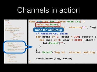 Channels in action 
p!ackage main import ( 
"fmt" 
"runtime" 
"sync" 
)! v!ar wg sync.WaitGroup /* 
* Each go-routine sleeps at random(1-5) seconds. 
* This is simulating long working process 
* Then we finish in order 
*/ 
func check_baton(leg int, baton chan int) { 
for value := range baton { 
switch value { 
case leg: 
// pass the baton 
fmt.Println("Finished leg ", leg) 
if leg == 4 { 
close(baton) 
} else { 
baton <- leg + 1 
} 
return 
default: 
// ignore 
baton <- value 
} 
} 
}! func run(leg int, baton chan int) { 
! defer wg.Done() 
fmt.Printf("Leg %d.. churningn", leg) // Massive CPU churn 
for count := 0; count < 300; count++ { 
for char := 0; char < 30000; char++ { 
fmt.Printf("") 
} 
! } 
fmt.Printf("Leg %d.. churned, waiting to exitn", leg) ! check_baton(leg, baton) 
}! func main() { 
runtime.GOMAXPROCS(4) ! baton := make(chan int) 
wg.Add(4) for i := 1; i < 5; i++ { 
! go run(i, baton) 
} ! // start the race 
baton <- 1 // wait for relay to finish 
wg.Wait() 
} 
func run(leg int, baton chan int) { 
defer wg.Done() 
fmt.Printf("Leg %d.. churningn", leg) 
Done for WaitGroup 
! 
! ! // Massive CPU churn! 
! ! for count := 0; count < 300; count++ {! 
! ! ! for char := 0; char < 30000; char++ {! ! ! ! fmt.Printf("")! 
! ! ! }! 
! ! }! 
fmt.Printf("Leg %d.. churned, waiting to ! 
! ! check_baton(leg, baton)! 
} 
 