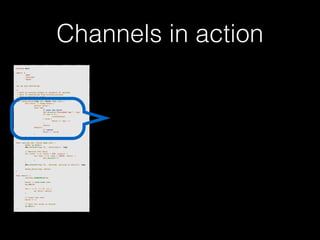 Channels in action 
p!ackage main import ( 
"fmt" 
"runtime" 
"sync" 
)! v!ar wg sync.WaitGroup /* 
* Each go-routine sleeps at random(1-5) seconds. 
* This is simulating long working process 
* Then we finish in order 
*/ 
func check_baton(leg int, baton chan int) { 
for value := range baton { 
switch value { 
case leg: 
// pass the baton 
fmt.Println("Finished leg ", leg) 
if leg == 4 { 
close(baton) 
} else { 
baton <- leg + 1 
} 
return 
default: 
// ignore 
baton <- value 
} 
} 
}! func run(leg int, baton chan int) { 
! defer wg.Done() 
fmt.Printf("Leg %d.. churningn", leg) // Massive CPU churn 
for count := 0; count < 300; count++ { 
for char := 0; char < 30000; char++ { 
fmt.Printf("") 
} 
! } 
fmt.Printf("Leg %d.. churned, waiting to exitn", leg) ! check_baton(leg, baton) 
}! func main() { 
runtime.GOMAXPROCS(4) ! baton := make(chan int) 
wg.Add(4) for i := 1; i < 5; i++ { 
! go run(i, baton) 
} ! // start the race 
baton <- 1 // wait for relay to finish 
wg.Wait() 
} 
 