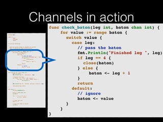 Channels in action 
p!ackage main import ( 
"fmt" 
"runtime" 
"sync" 
)! v!ar wg sync.WaitGroup /* 
* Each go-routine sleeps at random(1-5) seconds. 
* This is simulating long working process 
* Then we finish in order 
*/ 
func check_baton(leg int, baton chan int) { 
for value := range baton { 
switch value { 
case leg: 
// pass the baton 
fmt.Println("Finished leg ", leg) 
if leg == 4 { 
close(baton) 
} else { 
baton <- leg + 1 
} 
return 
default: 
// ignore 
baton <- value 
} 
} 
}! func run(leg int, baton chan int) { 
! defer wg.Done() 
fmt.Printf("Leg %d.. churningn", leg) // Massive CPU churn 
for count := 0; count < 300; count++ { 
for char := 0; char < 30000; char++ { 
fmt.Printf("") 
} 
! } 
fmt.Printf("Leg %d.. churned, waiting to exitn", leg) ! check_baton(leg, baton) 
}! func main() { 
runtime.GOMAXPROCS(4) ! baton := make(chan int) 
wg.Add(4) for i := 1; i < 5; i++ { 
! go run(i, baton) 
} ! // start the race 
baton <- 1 // wait for relay to finish 
wg.Wait() 
} 
func check_baton(leg int, baton chan int) {! 
! ! for value := range baton {! 
! ! ! switch value {! 
! ! ! ! case leg:! 
! ! ! ! ! // pass the baton! 
! ! ! ! ! fmt.Println("Finished leg ", leg)! 
! ! ! ! ! if leg == 4 {! 
! ! ! ! ! ! close(baton)! 
! ! ! ! ! } else {! 
! ! ! ! ! ! ! baton <- leg + 1! 
! ! ! ! ! }! 
! ! ! ! ! return! 
! ! ! ! default:! 
! ! ! ! ! // ignore! 
! ! ! ! ! baton <- value! 
! ! ! }! 
! ! }! 
} 
 