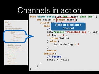 Channels in action 
p!ackage main import ( 
"fmt" 
"runtime" 
"sync" 
)! v!ar wg sync.WaitGroup /* 
* Each go-routine sleeps at random(1-5) seconds. 
* This is simulating long working process 
* Then we finish in order 
*/ 
func check_baton(leg int, baton chan int) { 
for value := range baton { 
switch value { 
case leg: 
// pass the baton 
fmt.Println("Finished leg ", leg) 
if leg == 4 { 
close(baton) 
} else { 
baton <- leg + 1 
} 
return 
default: 
// ignore 
baton <- value 
} 
} 
}! func run(leg int, baton chan int) { 
! defer wg.Done() 
fmt.Printf("Leg %d.. churningn", leg) // Massive CPU churn 
for count := 0; count < 300; count++ { 
for char := 0; char < 30000; char++ { 
fmt.Printf("") 
} 
! } 
fmt.Printf("Leg %d.. churned, waiting to exitn", leg) ! check_baton(leg, baton) 
}! func main() { 
runtime.GOMAXPROCS(4) ! baton := make(chan int) 
wg.Add(4) for i := 1; i < 5; i++ { 
! go run(i, baton) 
} ! // start the race 
baton <- 1 // wait for relay to finish 
wg.Wait() 
} 
func check_baton(leg int, baton chan int) {! 
! ! for value := range baton {! 
! ! ! switch value {! 
! ! ! ! case leg:Read ! 
or block on a 
! ! ! ! ! // pass the channel 
baton! 
! ! ! ! ! fmt.Println("Finished leg ", leg)! 
! ! ! ! ! if leg == 4 {! 
! ! ! ! ! ! close(baton)! 
! ! ! ! ! } else {! 
! ! ! ! ! ! ! baton <- leg + 1! 
! ! ! ! ! }! 
! ! ! ! ! return! 
! ! ! ! default:! 
! ! ! ! ! // ignore! 
! ! ! ! ! baton <- value! 
! ! ! }! 
! ! }! 
} 
 