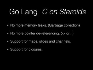 Go Lang C on Steroids 
• No more memory leaks. (Garbage collection) 
• No more pointer de-referencing. (-> or . ) 
• Support for maps, slices and channels. 
• Support for closures. 
 