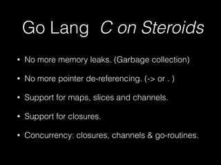 Go Lang C on Steroids 
• No more memory leaks. (Garbage collection) 
• No more pointer de-referencing. (-> or . ) 
• Support for maps, slices and channels. 
• Support for closures. 
• Concurrency: closures, channels & go-routines. 
 