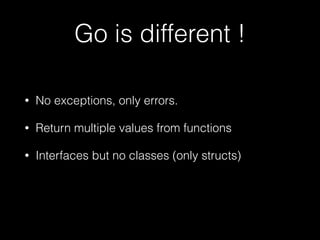 Go is different ! 
• No exceptions, only errors. 
• Return multiple values from functions 
• Interfaces but no classes (only structs) 
 