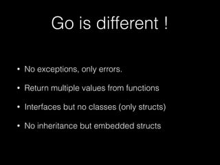 Go is different ! 
• No exceptions, only errors. 
• Return multiple values from functions 
• Interfaces but no classes (only structs) 
• No inheritance but embedded structs 
 