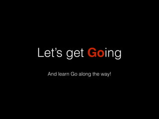 Let’s get Going 
And learn Go along the way! 
 