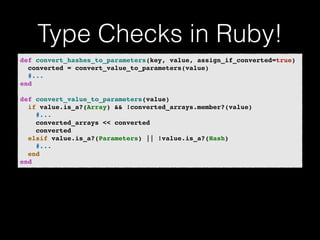 Type Checks in Ruby! 
def convert_hashes_to_parameters(key, value, assign_if_converted=true)! 
converted = convert_value_to_parameters(value)! 
#...! 
end! 
! 
def convert_value_to_parameters(value)! 
if value.is_a?(Array) && !converted_arrays.member?(value)! 
#...! 
converted_arrays << converted! 
converted! 
elsif value.is_a?(Parameters) || !value.is_a?(Hash)! 
#...! 
end! 
end 
 