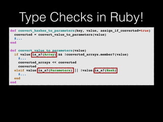 Type Checks in Ruby! 
def convert_hashes_to_parameters(key, value, assign_if_converted=true)! 
converted = convert_value_to_parameters(value)! 
#...! 
end! 
! 
def convert_value_to_parameters(value)! 
if value.is_a?(Array) && !converted_arrays.member?(value)! 
#...! 
converted_arrays << converted! 
converted! 
elsif value.is_a?(Parameters) || !value.is_a?(Hash)! 
#...! 
end! 
end 
 