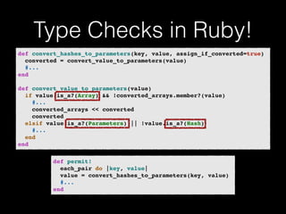 Type Checks in Ruby! 
def convert_hashes_to_parameters(key, value, assign_if_converted=true)! 
converted = convert_value_to_parameters(value)! 
#...! 
end! 
! 
def convert_value_to_parameters(value)! 
if value.is_a?(Array) && !converted_arrays.member?(value)! 
#...! 
converted_arrays << converted! 
converted! 
elsif value.is_a?(Parameters) || !value.is_a?(Hash)! 
#...! 
end! 
end 
def permit!! 
each_pair do |key, value|! 
value = convert_hashes_to_parameters(key, value)! 
#...! 
end 
 