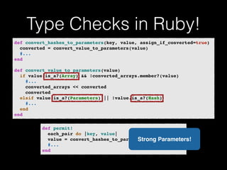 Type Checks in Ruby! 
def convert_hashes_to_parameters(key, value, assign_if_converted=true)! 
converted = convert_value_to_parameters(value)! 
#...! 
end! 
! 
def convert_value_to_parameters(value)! 
if value.is_a?(Array) && !converted_arrays.member?(value)! 
#...! 
converted_arrays << converted! 
converted! 
elsif value.is_a?(Parameters) || !value.is_a?(Hash)! 
#...! 
end! 
end 
def permit!! 
each_pair do |key, value|! 
value = convert_hashes_to_parameters(key, value)! 
#...! 
end 
Strong Parameters! 
 