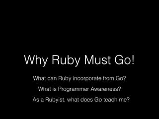 Why Ruby Must Go! 
What can Ruby incorporate from Go? 
What is Programmer Awareness? 
As a Rubyist, what does Go teach me? 
 