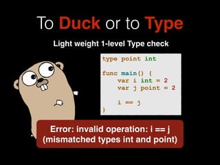 To Duck or to Type 
Light weight 1-level Type check 
type point int 
! 
func main() { 
var i int = 2 
var j point = 2 
! 
i == j 
} 
Error: invalid operation: i == j 
(mismatched types int and point) 
 