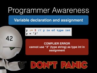 Programmer Awareness 
Variable declaration and assignment 
y := 2 // y is of type int! 
y = "3" 
COMPLIER ERROR! 
cannot use “3” (type string) as type int in 
assignment 
 