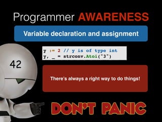 Programmer AWARENESS 
Variable declaration and assignment 
y := 2 // y is of type int! 
y, _ = strconv.Atoi("3") 
There’s always a right way to do things! 
 