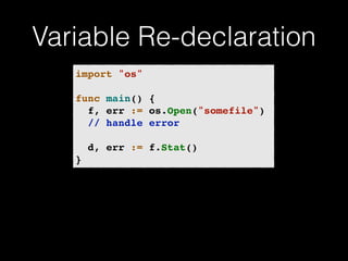 Variable Re-declaration 
import "os"! 
! 
func main() {! 
! f, err := os.Open("somefile")! 
! // handle error! 
! 
! d, err := f.Stat()! 
} 
 