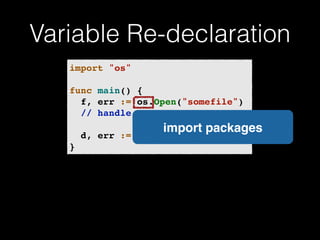 Variable Re-declaration 
import "os"! 
! 
func main() {! 
! f, err := os.Open("somefile")! 
! // handle error! 
! 
! d, err := f.Stat()! 
} 
import packages 
 