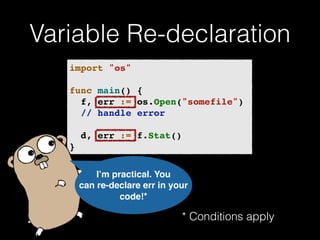 Variable Re-declaration 
import "os"! 
! 
func main() {! 
! f, err := os.Open("somefile")! 
! // handle error! 
! 
! d, err := f.Stat()! 
} 
I’m practical. You 
can re-declare err in your 
code!* 
* Conditions apply 
 