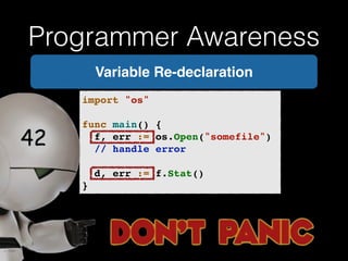 Programmer Awareness 
Variable Re-declaration 
import "os"! 
! 
func main() {! 
! f, err := os.Open("somefile")! 
! // handle error! 
! 
! d, err := f.Stat()! 
} 
 