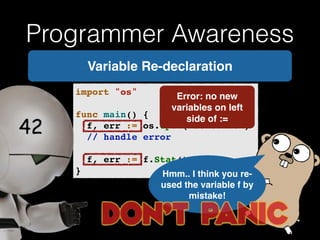 Programmer Awareness 
Variable Re-declaration 
import "os"! 
Error: no new 
! 
variables on left 
func main() {! 
side of := 
! f, err := os.Open("somefile")! 
! // handle error! 
! 
! f, err := f.Stat()! 
} Hmm.. I think you re-used 
the variable f by 
mistake! 
 