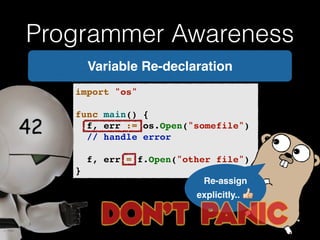 Programmer Awareness 
Variable Re-declaration 
import "os"! 
! 
func main() {! 
! f, err := os.Open("somefile")! 
! // handle error! 
! 
! f, err = f.Open("other file")! 
} 
Re-assign ! 
explicitly..  
 