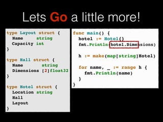 Lets Go a little more! 
func main() {! 
! hotel := Hotel{}! 
! fmt.Println(hotel.Name)! 
! 
! h := make(map[string]Hotel)! 
! 
! for name, _ := range h {! 
! ! fmt.Println(name)! 
! }! 
} 
type Layout struct {! 
! Name string! 
Capacity int! 
}! 
! 
type Hall struct {! 
! Name string! 
! Dimensions [2]float32! 
}! 
! 
type Hotel struct {! 
! Location string! 
! Hall! 
! Layout! 
} 
Dimensions)! 
 