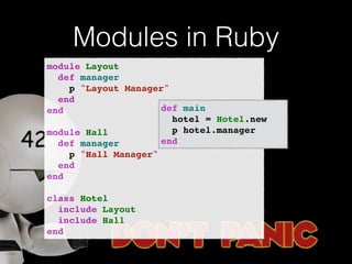 Modules in Ruby 
module Layout! 
def manager! 
p "Layout Manager"! 
end! 
end! 
! 
module Hall! 
def manager! 
p "Hall Manager"! 
end! 
end! 
! 
class Hotel! 
include Layout! 
include Hall! 
end 
def main! 
hotel = Hotel.new! 
p hotel.manager! 
end 
 