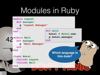 Modules in Ruby 
module Layout! 
def manager! 
p "Layout Manager"! 
end! 
end! 
! 
module Hall! 
def manager! 
p "Hall Manager"! 
end! 
end! 
! 
class Hotel! 
include Layout! 
include Hall! 
end 
def main! 
hotel = Hotel.new! 
p hotel.manager! 
end 
Which language is 
this dude? 
 