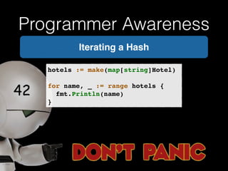 Programmer Awareness 
Iterating a Hash 
hotels := make(map[string]Hotel)! 
! 
for name, _ := range hotels {! 
! fmt.Println(name)! 
} 
 
