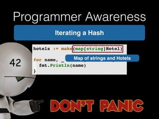 Programmer Awareness 
Iterating a Hash 
hotels := make(map[string]Hotel)! 
! 
for name, _ := range hotels {! 
! fmt.Println(name)! 
} 
Map of strings and Hotels 
 