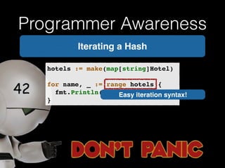 Programmer Awareness 
Iterating a Hash 
hotels := make(map[string]Hotel)! 
! 
for name, _ := range hotels {! 
! fmt.Println(name)! 
} 
Easy iteration syntax! 
 