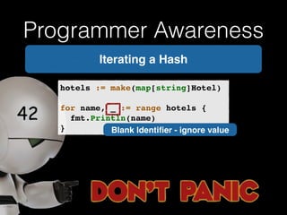 Programmer Awareness 
Iterating a Hash 
hotels := make(map[string]Hotel)! 
! 
for name, _ := range hotels {! 
! fmt.Println(name)! 
} Blank Identifier - ignore value 
 