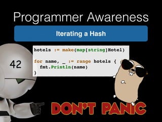 Programmer Awareness 
Iterating a Hash 
hotels := make(map[string]Hotel)! 
! 
for name, _ := range hotels {! 
! fmt.Println(name)! 
} 
 