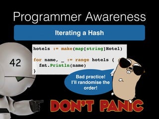 Programmer Awareness 
Iterating a Hash 
hotels := make(map[string]Hotel)! 
! 
for name, _ := range hotels {! 
! fmt.Println(name)! 
} 
Bad practice! ! 
I’ll randomise the 
order! 
 