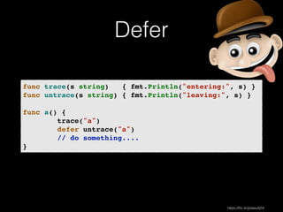 Defer 
func trace(s string) { fmt.Println("entering:", s) }! 
func untrace(s string) { fmt.Println("leaving:", s) }! 
! 
func a() {! 
trace("a")! 
defer untrace("a")! 
// do something....! 
} 
https://flic.kr/p/awu6ZA 
 