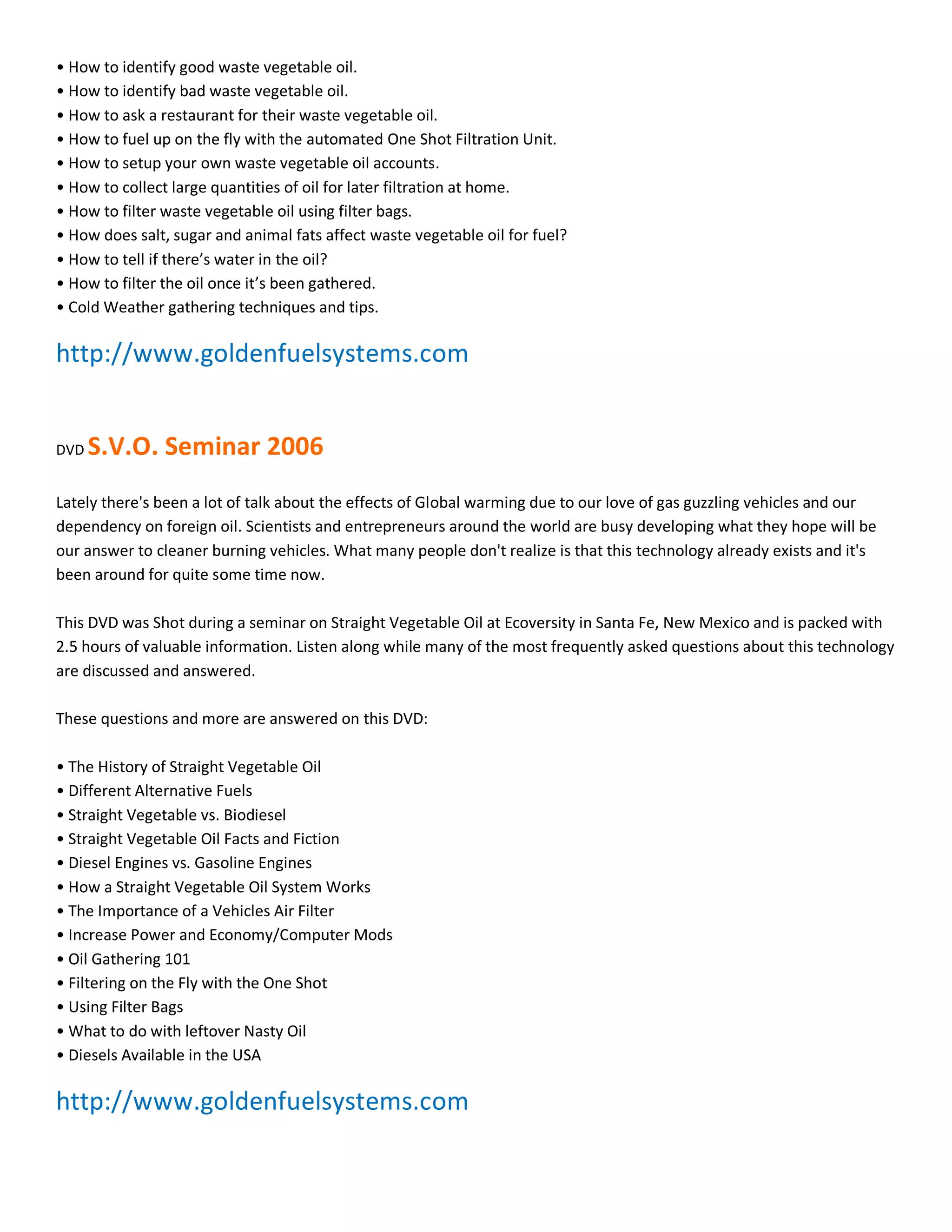 ͻ How to identify good waste vegetable oil.
ͻ How to identify bad waste vegetable oil.
ͻ How to ask a restaurant for their waste vegetable oil.
ͻ How to fuel up on the fly with the automated One Shot Filtration Unit.
ͻ How to setup your own waste vegetable oil accounts.
ͻ How to collect large quantities of oil for later filtration at home.
ͻ How to filter waste vegetable oil using filter bags.
ͻ How does salt, sugar and animal fats affect waste vegetable oil for fuel?
ͻ How to tell if there͛s water in the oil?
ͻ How to filter the oil once it͛s been gathered.
ͻ Cold Weather gathering techniques and tips.

http://www.goldenfuelsystems.com


DVD   S.V.O. Seminar 2006
Lately there's been a lot of talk about the effects of Global warming due to our love of gas guzzling vehicles and our
dependency on foreign oil. Scientists and entrepreneurs around the world are busy developing what they hope will be
our answer to cleaner burning vehicles. What many people don't realize is that this technology already exists and it's
been around for quite some time now.

This DVD was Shot during a seminar on Straight Vegetable Oil at Ecoversity in Santa Fe, New Mexico and is packed with
2.5 hours of valuable information. Listen along while many of the most frequently asked questions about this technology
are discussed and answered.

These questions and more are answered on this DVD:

ͻ The History of Straight Vegetable Oil
ͻ Different Alternative Fuels
ͻ Straight Vegetable vs. Biodiesel
ͻ Straight Vegetable Oil Facts and Fiction
ͻ Diesel Engines vs. Gasoline Engines
ͻ How a Straight Vegetable Oil System Works
ͻ The Importance of a Vehicles Air Filter
ͻ Increase Power and Economy/Computer Mods
ͻ Oil Gathering 101
ͻ Filtering on the Fly with the One Shot
ͻ Using Filter Bags
ͻ What to do with leftover Nasty Oil
ͻ Diesels Available in the USA

http://www.goldenfuelsystems.com
 
