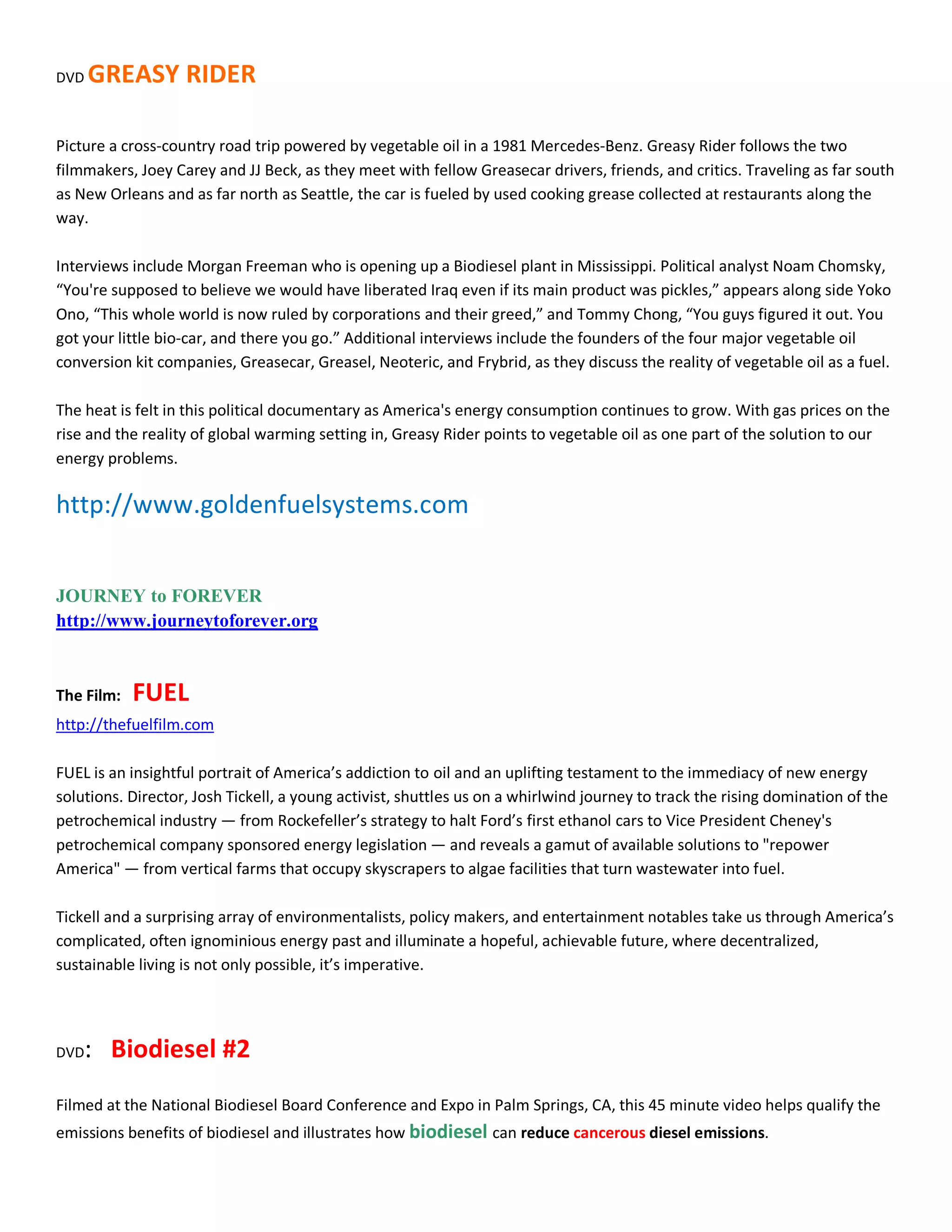 DVD   GREASY RIDER

Picture a cross-country road trip powered by vegetable oil in a 1981 Mercedes-Benz. Greasy Rider follows the two
filmmakers, Joey Carey and JJ Beck, as they meet with fellow Greasecar drivers, friends, and critics. Traveling as far south
as New Orleans and as far north as Seattle, the car is fueled by used cooking grease collected at restaurants along the
way.

Interviews include Morgan Freeman who is opening up a Biodiesel plant in Mississippi. Political analyst Noam Chomsky,
͞You're supposed to believe we would have liberated Iraq even if its main product was pickles,͟ appears along side Yoko
Ono, ͞This whole world is now ruled by corporations and their greed,͟ and Tommy Chong, ͞You guys figured it out. You
got your little bio-car, and there you go.͟ Additional interviews include the founders of the four major vegetable oil
conversion kit companies, Greasecar, Greasel, Neoteric, and Frybrid, as they discuss the reality of vegetable oil as a fuel.

The heat is felt in this political documentary as America's energy consumption continues to grow. With gas prices on the
rise and the reality of global warming setting in, Greasy Rider points to vegetable oil as one part of the solution to our
energy problems.

http://www.goldenfuelsystems.com


JOURNEY to FOREVER
http://www.journeytoforever.org


The Film:   FUEL
http://thefuelfilm.com

FUEL is an insightful portrait of America͛s addiction to oil and an uplifting testament to the immediacy of new energy
solutions. Director, Josh Tickell, a young activist, shuttles us on a whirlwind journey to track the rising domination of the
petrochemical industry Ͷ from Rockefeller͛s strategy to halt Ford͛s first ethanol cars to Vice President Cheney's
petrochemical company sponsored energy legislation Ͷ and reveals a gamut of available solutions to "repower
America" Ͷ from vertical farms that occupy skyscrapers to algae facilities that turn wastewater into fuel.

Tickell and a surprising array of environmentalists, policy makers, and entertainment notables take us through America͛s
complicated, often ignominious energy past and illuminate a hopeful, achievable future, where decentralized,
sustainable living is not only possible, it͛s imperative.




DVD   : Biodiesel #2
Filmed at the National Biodiesel Board Conference and Expo in Palm Springs, CA, this 45 minute video helps qualify the
emissions benefits of biodiesel and illustrates how biodiesel can reduce cancerous diesel emissions.
 