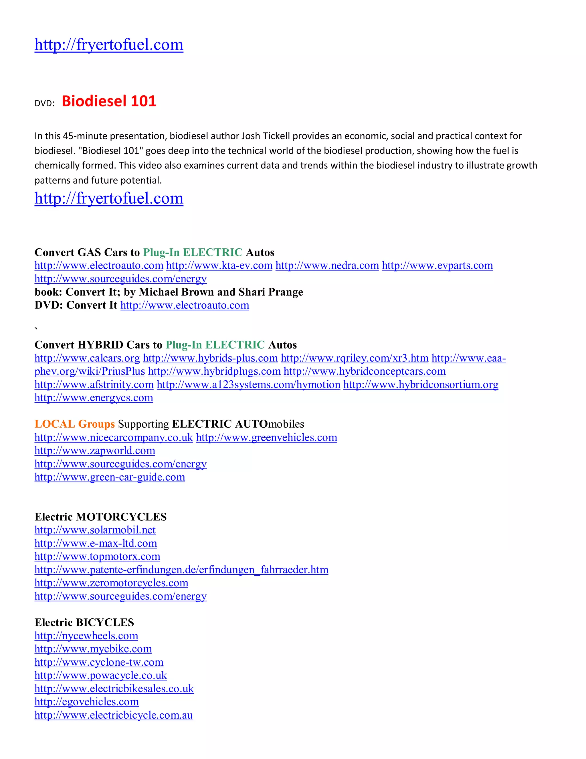http://fryertofuel.com


DVD:   Biodiesel 101
In this 45-minute presentation, biodiesel author Josh Tickell provides an economic, social and practical context for
biodiesel. "Biodiesel 101" goes deep into the technical world of the biodiesel production, showing how the fuel is
chemically formed. This video also examines current data and trends within the biodiesel industry to illustrate growth
patterns and future potential.
http://fryertofuel.com


Convert GAS Cars to Plug-In ELECTRIC Autos
http://www.electroauto.com http://www.kta-ev.com http://www.nedra.com http://www.evparts.com
http://www.sourceguides.com/energy
book: Convert It; by Michael Brown and Shari Prange
DVD: Convert It http://www.electroauto.com

`
Convert HYBRID Cars to Plug-In ELECTRIC Autos
http://www.calcars.org http://www.hybrids-plus.com http://www.rqriley.com/xr3.htm http://www.eaa-
phev.org/wiki/PriusPlus http://www.hybridplugs.com http://www.hybridconceptcars.com
http://www.afstrinity.com http://www.a123systems.com/hymotion http://www.hybridconsortium.org
http://www.energycs.com

LOCAL Groups Supporting ELECTRIC AUTOmobiles
http://www.nicecarcompany.co.uk http://www.greenvehicles.com
http://www.zapworld.com
http://www.sourceguides.com/energy
http://www.green-car-guide.com


Electric MOTORCYCLES
http://www.solarmobil.net
http://www.e-max-ltd.com
http://www.topmotorx.com
http://www.patente-erfindungen.de/erfindungen_fahrraeder.htm
http://www.zeromotorcycles.com
http://www.sourceguides.com/energy

Electric BICYCLES
http://nycewheels.com
http://www.myebike.com
http://www.cyclone-tw.com
http://www.powacycle.co.uk
http://www.electricbikesales.co.uk
http://egovehicles.com
http://www.electricbicycle.com.au
 
