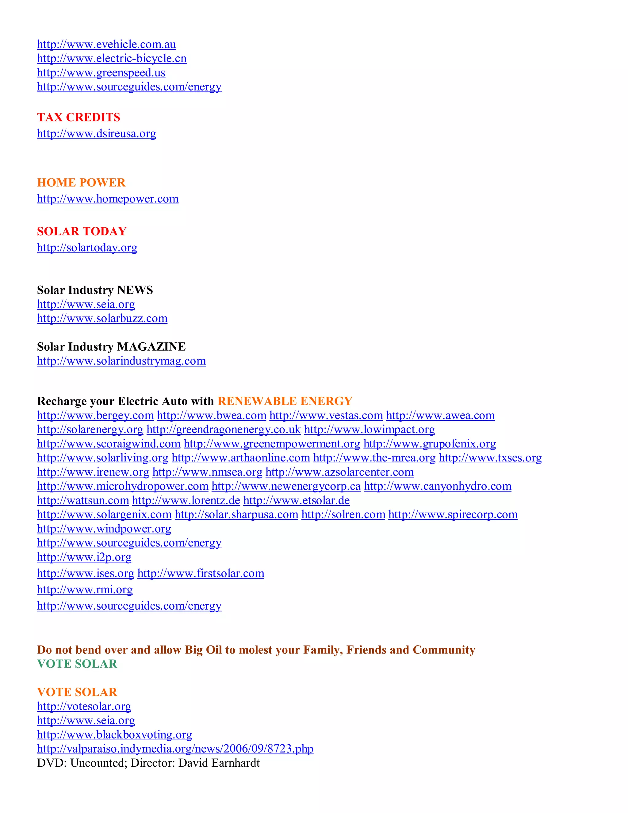http://www.evehicle.com.au
http://www.electric-bicycle.cn
http://www.greenspeed.us
http://www.sourceguides.com/energy

TAX CREDITS
http://www.dsireusa.org



HOME POWER
http://www.homepower.com

SOLAR TODAY
http://solartoday.org


Solar Industry NEWS
http://www.seia.org
http://www.solarbuzz.com

Solar Industry MAGAZINE
http://www.solarindustrymag.com


Recharge your Electric Auto with RENEWABLE ENERGY
http://www.bergey.com http://www.bwea.com http://www.vestas.com http://www.awea.com
http://solarenergy.org http://greendragonenergy.co.uk http://www.lowimpact.org
http://www.scoraigwind.com http://www.greenempowerment.org http://www.grupofenix.org
http://www.solarliving.org http://www.arthaonline.com http://www.the-mrea.org http://www.txses.org
http://www.irenew.org http://www.nmsea.org http://www.azsolarcenter.com
http://www.microhydropower.com http://www.newenergycorp.ca http://www.canyonhydro.com
http://wattsun.com http://www.lorentz.de http://www.etsolar.de
http://www.solargenix.com http://solar.sharpusa.com http://solren.com http://www.spirecorp.com
http://www.windpower.org
http://www.sourceguides.com/energy
http://www.i2p.org
http://www.ises.org http://www.firstsolar.com
http://www.rmi.org
http://www.sourceguides.com/energy


Do not bend over and allow Big Oil to molest your Family, Friends and Community
VOTE SOLAR

VOTE SOLAR
http://votesolar.org
http://www.seia.org
http://www.blackboxvoting.org
http://valparaiso.indymedia.org/news/2006/09/8723.php
DVD: Uncounted; Director: David Earnhardt
 