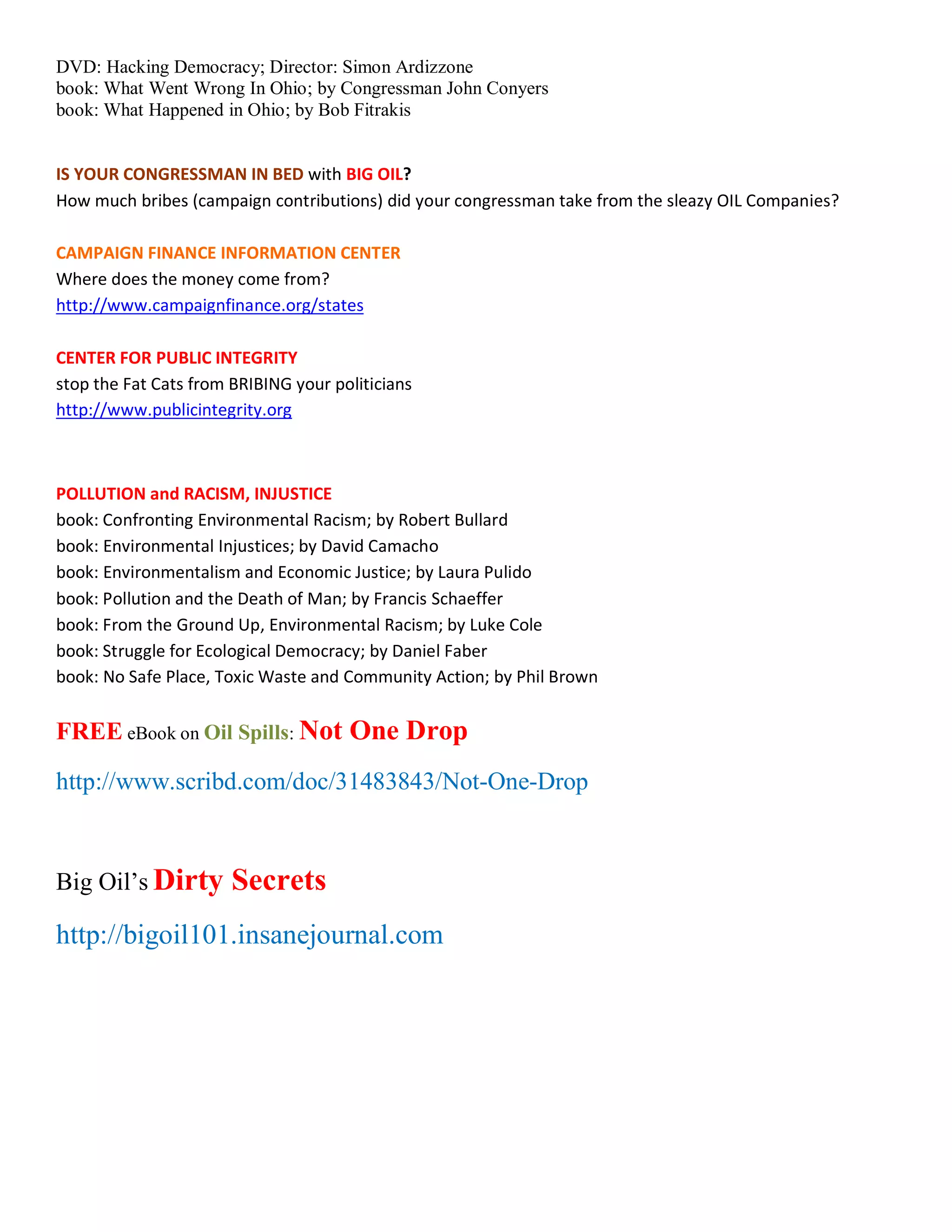 DVD: Hacking Democracy; Director: Simon Ardizzone
book: What Went Wrong In Ohio; by Congressman John Conyers
book: What Happened in Ohio; by Bob Fitrakis


IS YOUR CONGRESSMAN IN BED with BIG OIL?
How much bribes (campaign contributions) did your congressman take from the sleazy OIL Companies?

CAMPAIGN FINANCE INFORMATION CENTER
Where does the money come from?
http://www.campaignfinance.org/states

CENTER FOR PUBLIC INTEGRITY
stop the Fat Cats from BRIBING your politicians
http://www.publicintegrity.org



POLLUTION and RACISM, INJUSTICE
book: Confronting Environmental Racism; by Robert Bullard
book: Environmental Injustices; by David Camacho
book: Environmentalism and Economic Justice; by Laura Pulido
book: Pollution and the Death of Man; by Francis Schaeffer
book: From the Ground Up, Environmental Racism; by Luke Cole
book: Struggle for Ecological Democracy; by Daniel Faber
book: No Safe Place, Toxic Waste and Community Action; by Phil Brown


FREE eBook on Oil Spills: Not One Drop
http://www.scribd.com/doc/31483843/Not-One-Drop



Big Oil¶s Dirty        Secrets
http://bigoil101.insanejournal.com
 