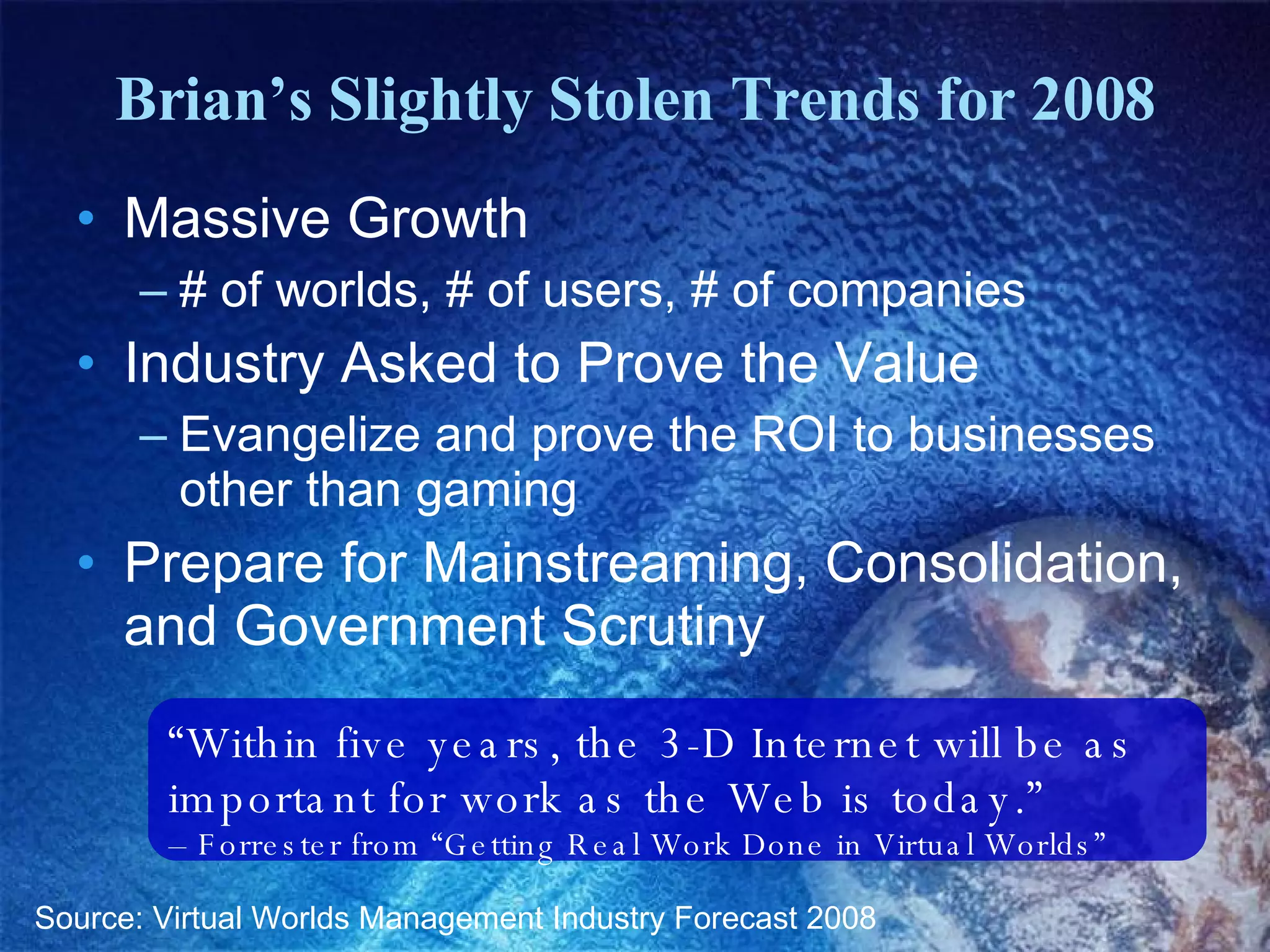 Brian’s Slightly Stolen Trends for 2008 Massive Growth # of worlds, # of users, # of companies Industry Asked to Prove the Value Evangelize and prove the ROI to businesses other than gaming Prepare for Mainstreaming, Consolidation, and Government Scrutiny Source: Virtual Worlds Management Industry Forecast 2008 “ Within five years, the 3-D Internet will be as important for work as the Web is today.”  –  Forrester from “Getting Real Work Done in Virtual Worlds” 