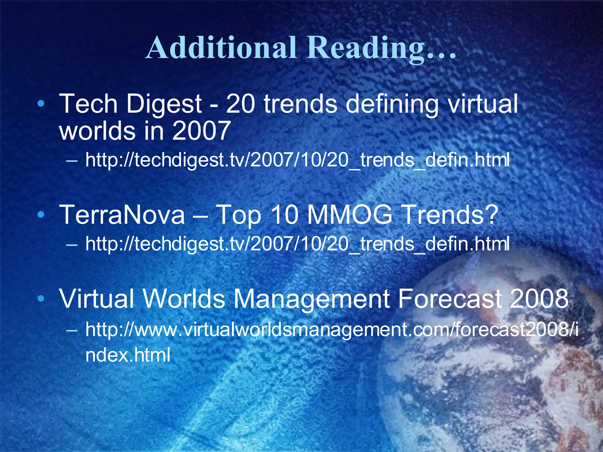Additional Reading… Tech Digest - 20 trends defining virtual worlds in 2007  http://techdigest.tv/2007/10/20_trends_defin.html   TerraNova – Top 10 MMOG Trends?  http://techdigest.tv/2007/10/20_trends_defin.html  Virtual Worlds Management Forecast 2008 http://www.virtualworldsmanagement.com/forecast2008/index.html   